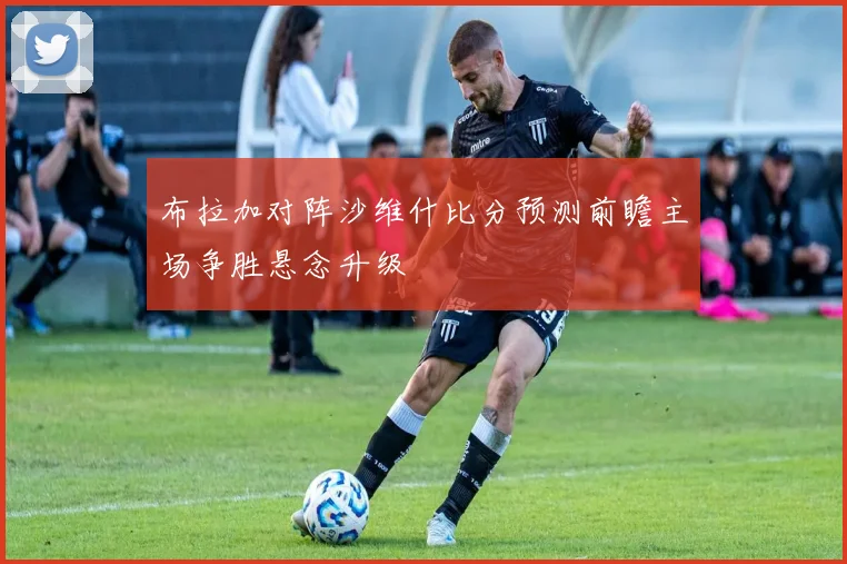 布拉加对阵沙维什比分预测前瞻主场争胜悬念升级