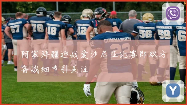 阿塞拜疆迎战爱沙尼亚比赛即双方备战细节引关注
