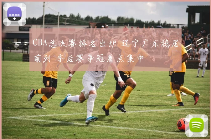 CBA总决赛排名出炉 辽宁广东稳居前列 季后赛争冠看点集中