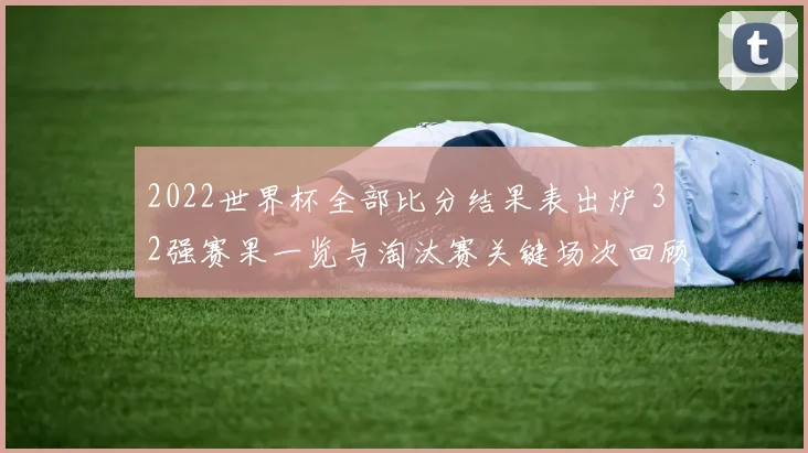 2022世界杯全部比分结果表出炉 32强赛果一览与淘汰赛关键场次回顾