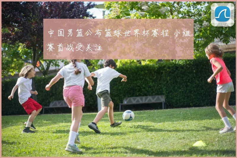 中国男篮公布篮球世界杯赛程 小组赛首战受关注
