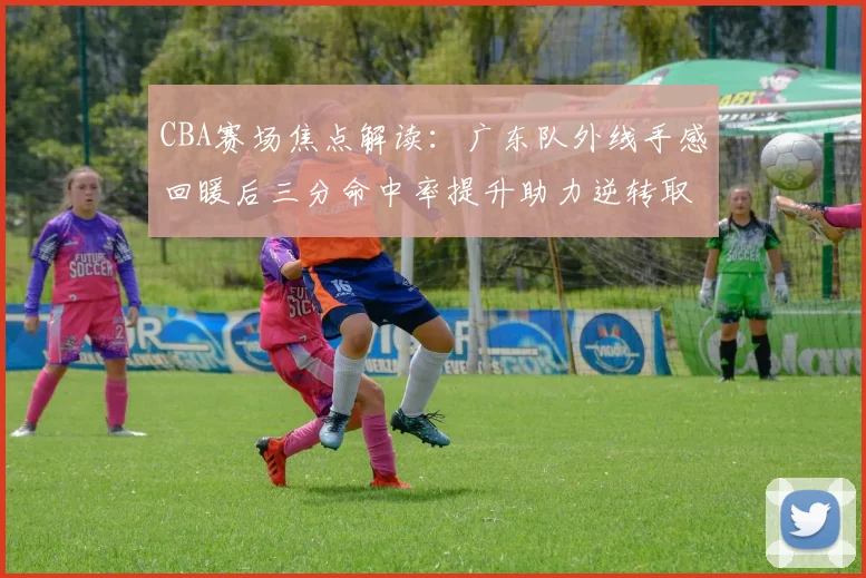 CBA赛场焦点解读：广东队外线手感回暖后三分命中率提升助力逆转取胜