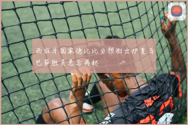 西班牙国家德比比分预测出炉皇马巴萨胜负悬念再起