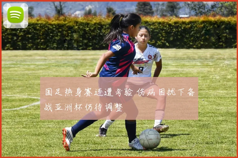 国足热身赛连遭考验 伤病困扰下备战亚洲杯仍待调整
