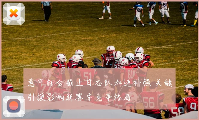 意甲转会截止日各队加速补强 关键引援影响新赛季竞争格局