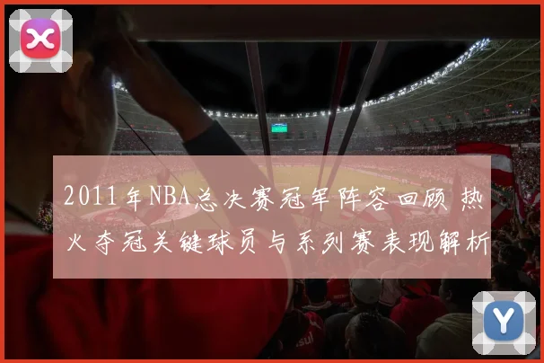 2011年NBA总决赛冠军阵容回顾 热火夺冠关键球员与系列赛表现解析