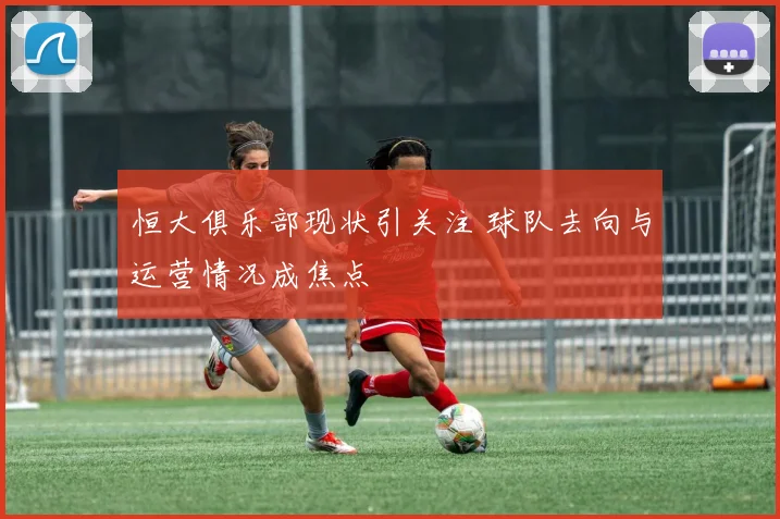 恒大俱乐部现状引关注 球队去向与运营情况成焦点