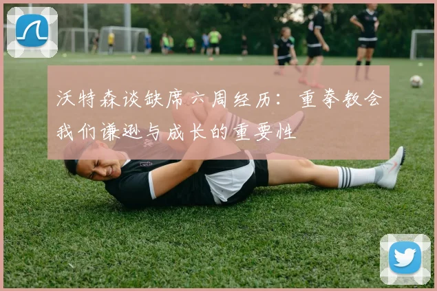 沃特森谈缺席六周经历：重拳教会我们谦逊与成长的重要性