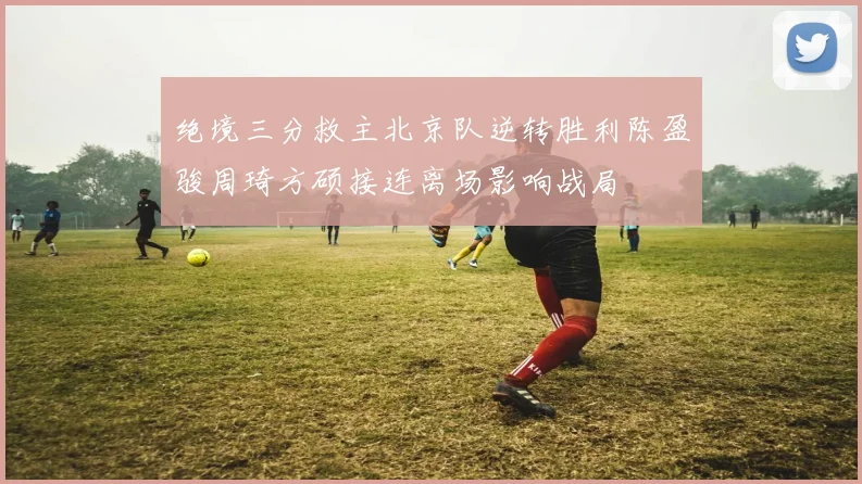 绝境三分救主北京队逆转胜利陈盈骏周琦方硕接连离场影响战局