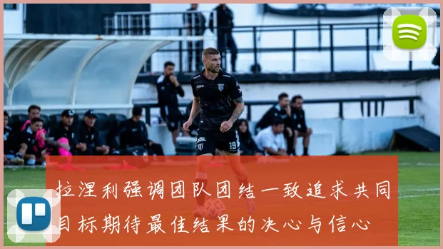 拉涅利强调团队团结一致追求共同目标期待最佳结果的决心与信心