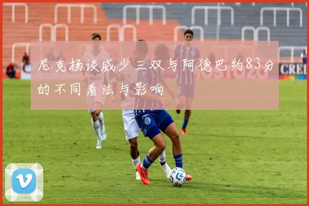 尼克杨谈威少三双与阿德巴约83分的不同看法与影响