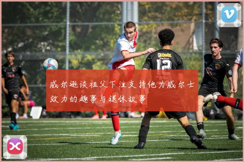 威尔逊谈祖父下注支持他为威尔士效力的趣事与退休故事