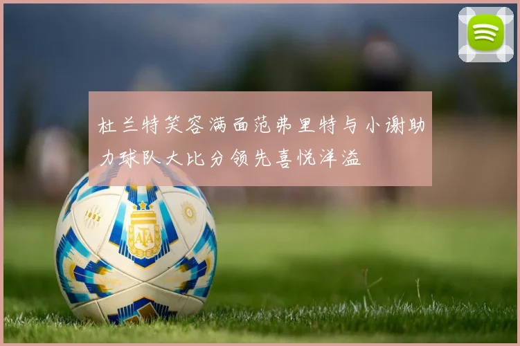 杜兰特笑容满面范弗里特与小谢助力球队大比分领先喜悦洋溢