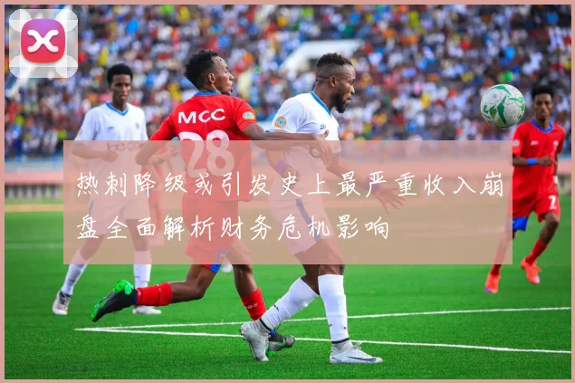 热刺降级或引发史上最严重收入崩盘全面解析财务危机影响