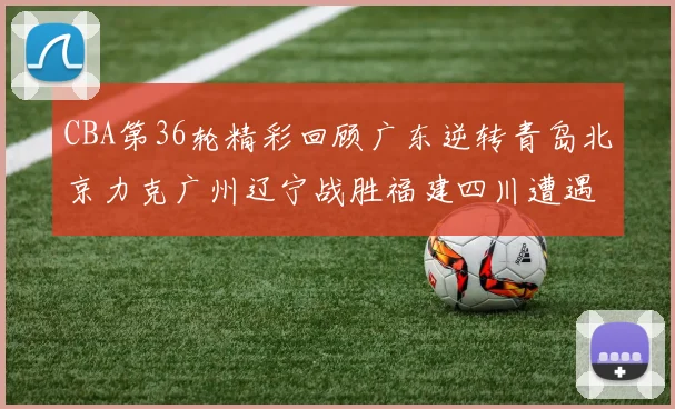 CBA第36轮精彩回顾广东逆转青岛北京力克广州辽宁战胜福建四川遭遇36连败困境