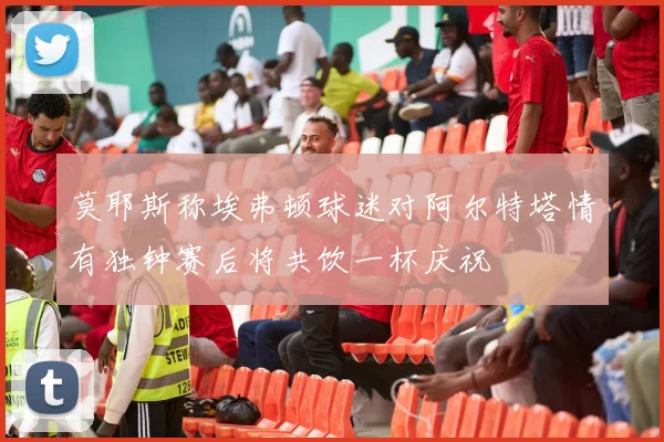 莫耶斯称埃弗顿球迷对阿尔特塔情有独钟赛后将共饮一杯庆祝