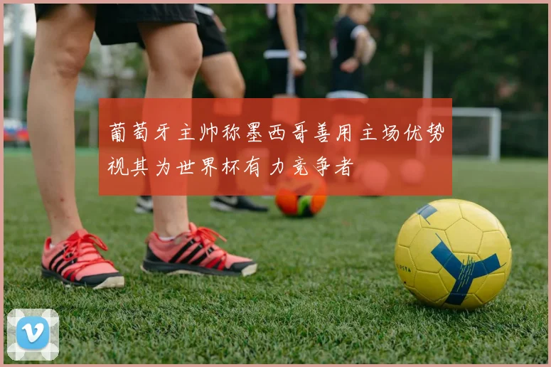 葡萄牙主帅称墨西哥善用主场优势视其为世界杯有力竞争者