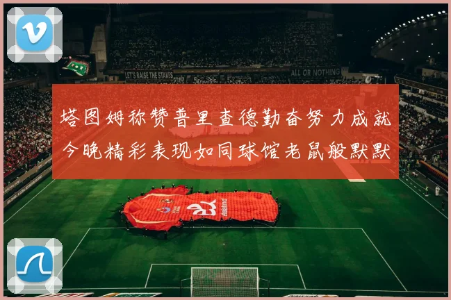 塔图姆称赞普里查德勤奋努力成就今晚精彩表现如同球馆老鼠般默默付出