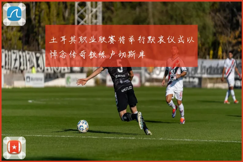 土耳其职业联赛将举行默哀仪式以悼念传奇教练卢切斯库
