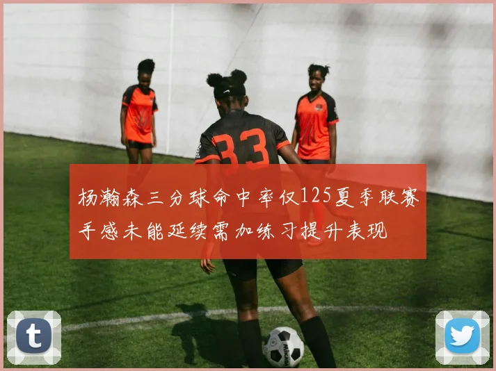 杨瀚森三分球命中率仅125夏季联赛手感未能延续需加练习提升表现