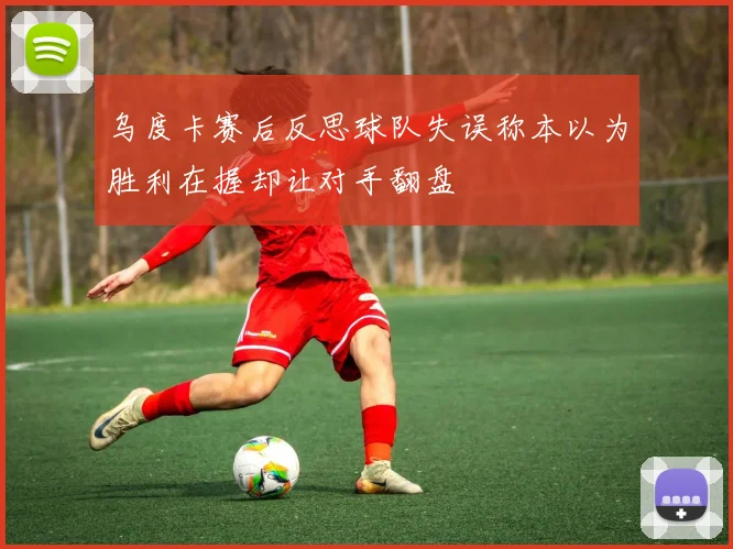 乌度卡赛后反思球队失误称本以为胜利在握却让对手翻盘