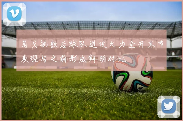 乌戈执教后球队进攻火力全开末节表现与之前形成鲜明对比