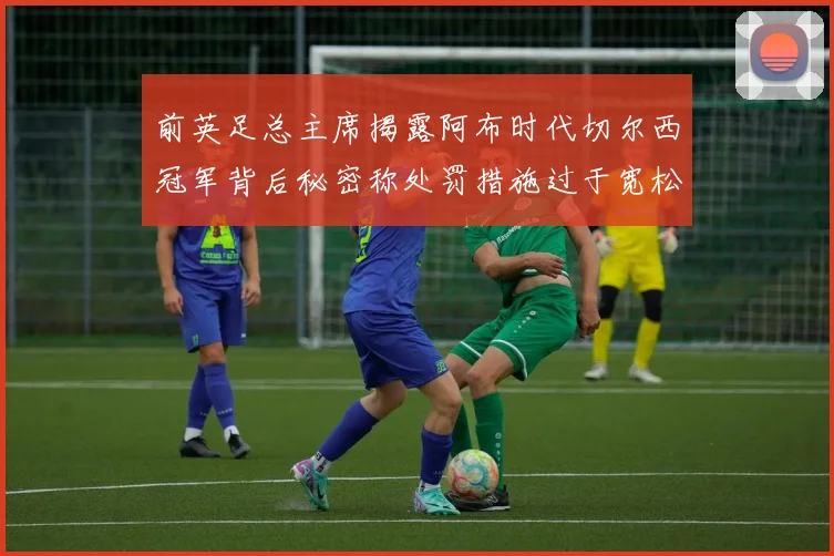 前英足总主席揭露阿布时代切尔西冠军背后秘密称处罚措施过于宽松