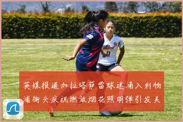 英媒报道加拉塔萨雷球迷涌入利物浦街头庆祝燃放烟花照明弹引发关注